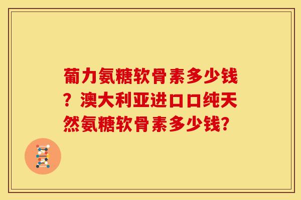 葡力氨糖软骨素多少钱？澳大利亚进口口纯天然氨糖软骨素多少钱？