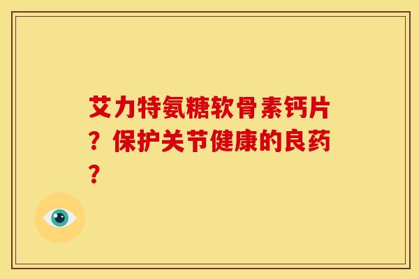 艾力特氨糖软骨素钙片？保护关节健康的良药？