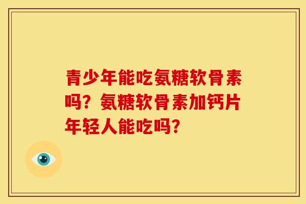 青少年能吃氨糖软骨素吗？氨糖软骨素加钙片年轻人能吃吗？
