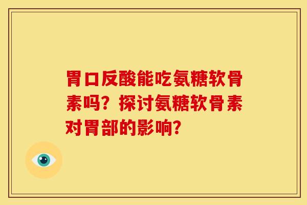胃口反酸能吃氨糖软骨素吗？探讨氨糖软骨素对胃部的影响？