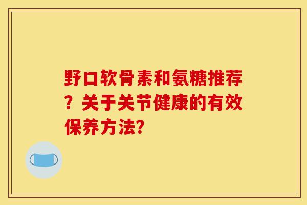 野口软骨素和氨糖推荐？关于关节健康的有效保养方法？