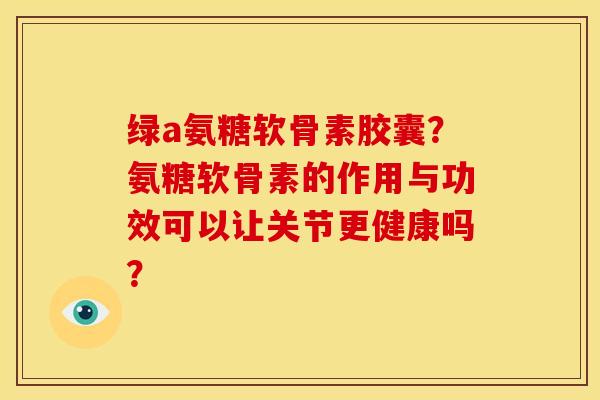 绿a氨糖软骨素胶囊？氨糖软骨素的作用与功效可以让关节更健康吗？