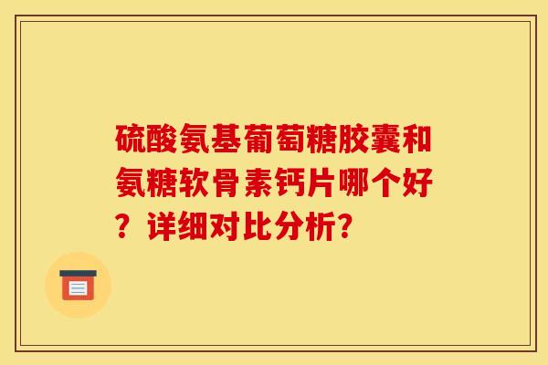 硫酸氨基葡萄糖胶囊和氨糖软骨素钙片哪个好？详细对比分析？