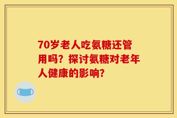 70岁老人吃氨糖还管用吗？探讨氨糖对老年人健康的影响？