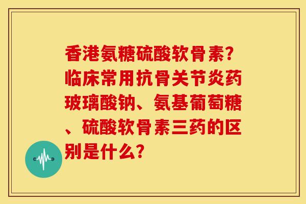 香港氨糖硫酸软骨素？临床常用抗骨关节炎药玻璃酸钠、氨基葡萄糖、硫酸软骨素三药的区别是什么？