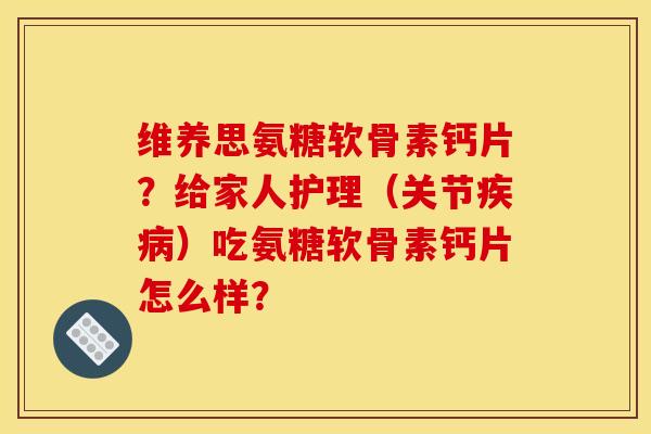 维养思氨糖软骨素钙片？给家人护理（关节疾病）吃氨糖软骨素钙片怎么样？