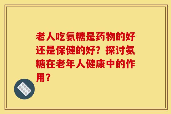 老人吃氨糖是药物的好还是保健的好？探讨氨糖在老年人健康中的作用？