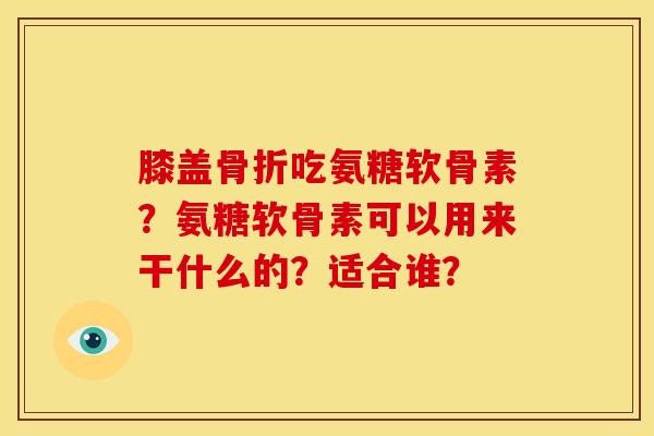 膝盖骨折吃氨糖软骨素？氨糖软骨素可以用来干什么的？适合谁？-第1张图片-关节骑士