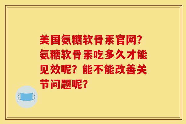 美国氨糖软骨素官网？氨糖软骨素吃多久才能见效呢？能不能改善关节问题呢？