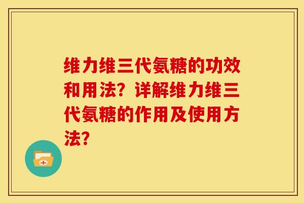 维力维三代氨糖的功效和用法？详解维力维三代氨糖的作用及使用方法？