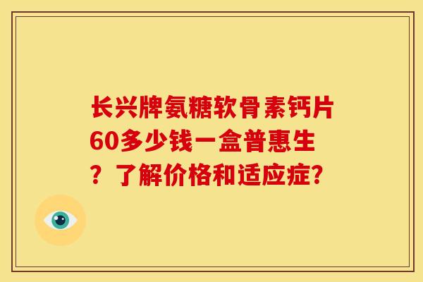 长兴牌氨糖软骨素钙片60多少钱一盒普惠生？了解价格和适应症？