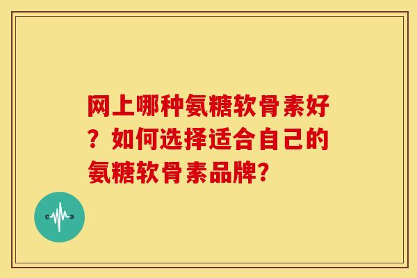 网上哪种氨糖软骨素好？如何选择适合自己的氨糖软骨素品牌？