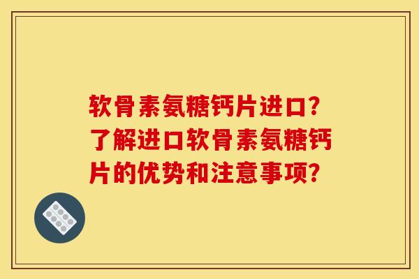 软骨素氨糖钙片进口？了解进口软骨素氨糖钙片的优势和注意事项？