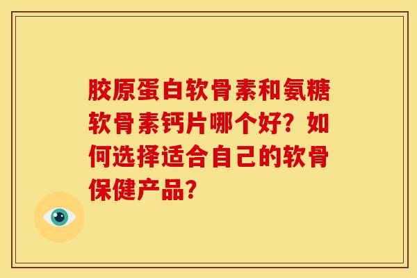 胶原蛋白软骨素和氨糖软骨素钙片哪个好？如何选择适合自己的软骨保健产品？