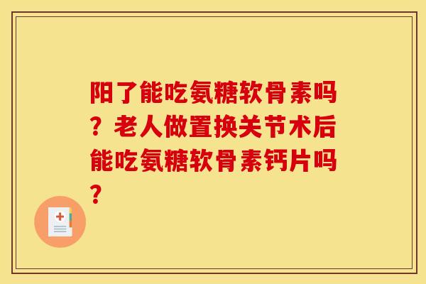 阳了能吃氨糖软骨素吗？老人做置换关节术后能吃氨糖软骨素钙片吗？