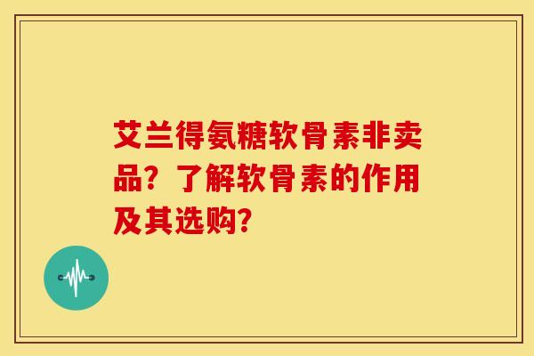 艾兰得氨糖软骨素非卖品？了解软骨素的作用及其选购？-第1张图片-关节骑士