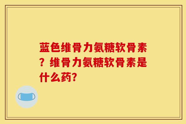 蓝色维骨力氨糖软骨素？维骨力氨糖软骨素是什么药？