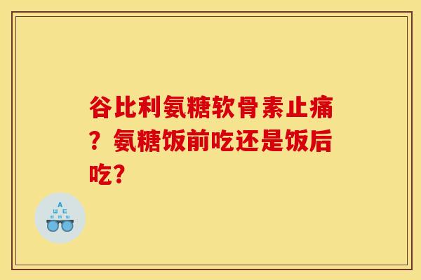 谷比利氨糖软骨素止痛？氨糖饭前吃还是饭后吃？