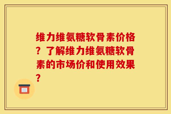 维力维氨糖软骨素价格？了解维力维氨糖软骨素的市场价和使用效果？