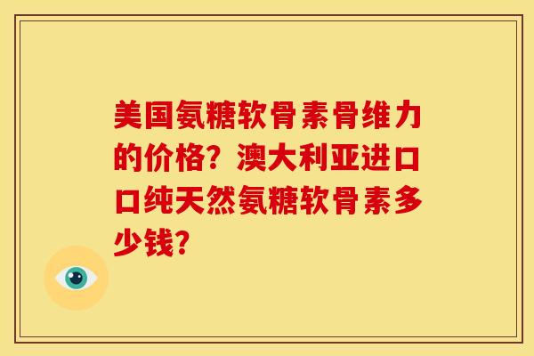美国氨糖软骨素骨维力的价格？澳大利亚进口口纯天然氨糖软骨素多少钱？