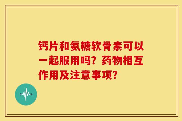 钙片和氨糖软骨素可以一起服用吗？药物相互作用及注意事项？