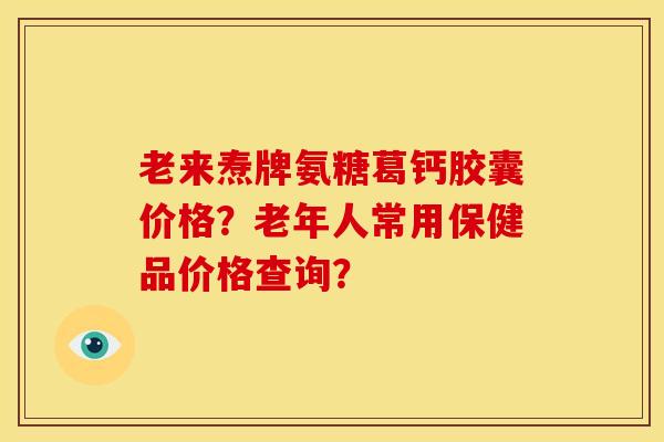 老来焘牌氨糖葛钙胶囊价格?老年人常用保健品价格查询?-第1张图片-关节骑士 老来焘牌氨糖葛钙胶囊价格?老年人常用保健品价格查询?-第1张图片-关节骑士