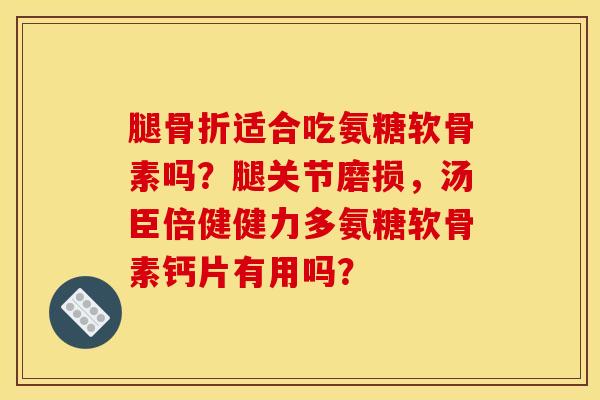腿骨折适合吃氨糖软骨素吗？腿关节磨损，汤臣倍健健力多氨糖软骨素钙片有用吗？