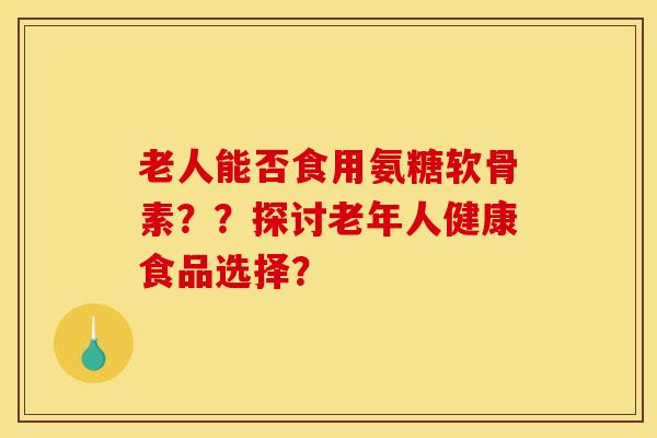 老人能否食用氨糖软骨素？？探讨老年人健康食品选择？-第1张图片-关节骑士