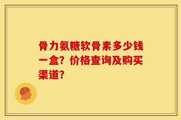 骨力氨糖软骨素多少钱一盒？价格查询及购买渠道？