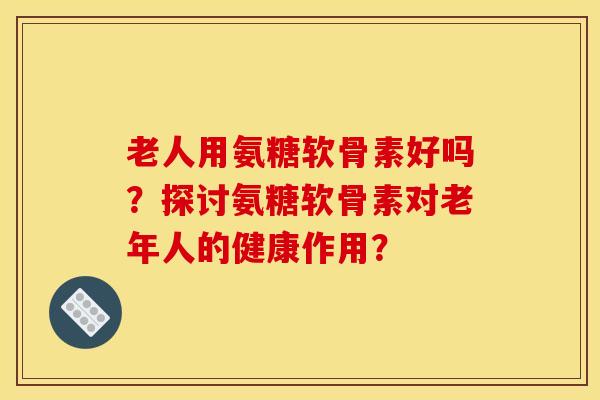 老人用氨糖软骨素好吗？探讨氨糖软骨素对老年人的健康作用？