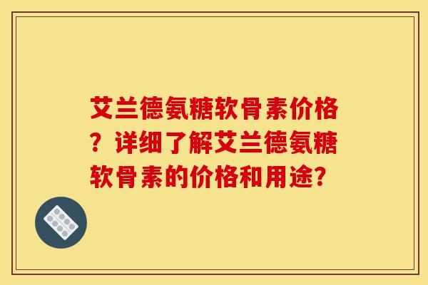 艾兰德氨糖软骨素价格？详细了解艾兰德氨糖软骨素的价格和用途？-第1张图片-关节骑士