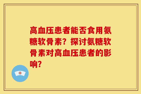 高血压患者能否食用氨糖软骨素？探讨氨糖软骨素对高血压患者的影响？