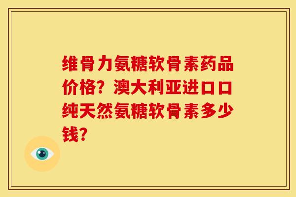 维骨力氨糖软骨素药品价格？澳大利亚进口口纯天然氨糖软骨素多少钱？