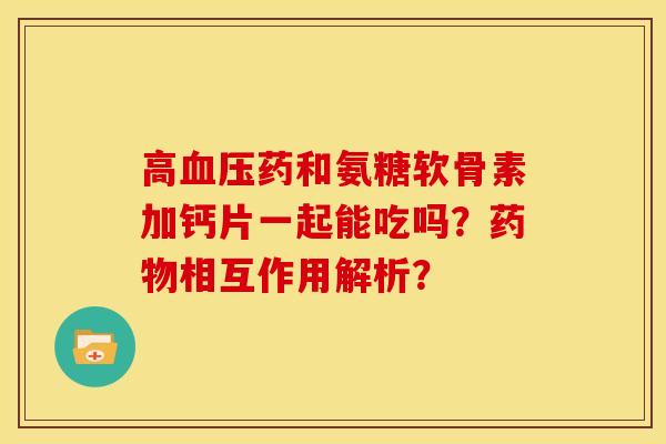 高血压药和氨糖软骨素加钙片一起能吃吗？药物相互作用解析？