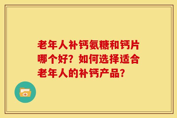 老年人补钙氨糖和钙片哪个好？如何选择适合老年人的补钙产品？