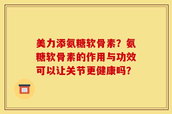 美力添氨糖软骨素？氨糖软骨素的作用与功效可以让关节更健康吗？