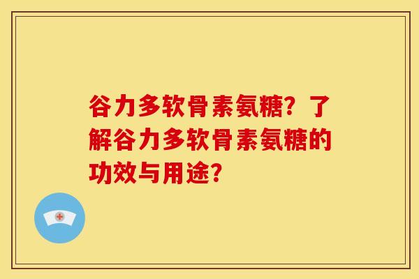 谷力多软骨素氨糖？了解谷力多软骨素氨糖的功效与用途？