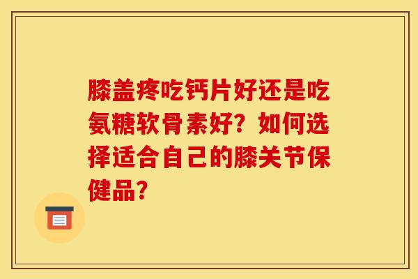 膝盖疼吃钙片好还是吃氨糖软骨素好？如何选择适合自己的膝关节保健品？-第1张图片-关节骑士