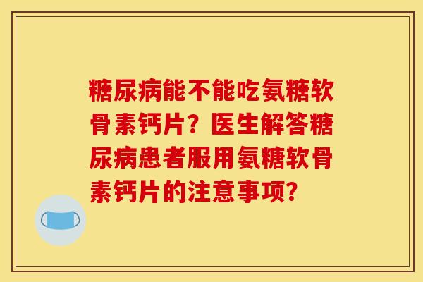 糖尿病能不能吃氨糖软骨素钙片？医生解答糖尿病患者服用氨糖软骨素钙片的注意事项？