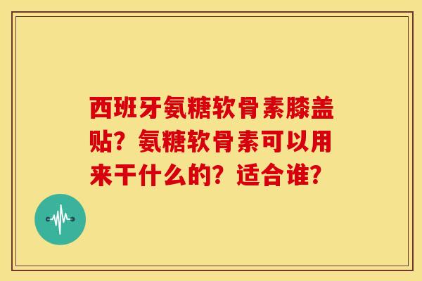 西班牙氨糖软骨素膝盖贴？氨糖软骨素可以用来干什么的？适合谁？