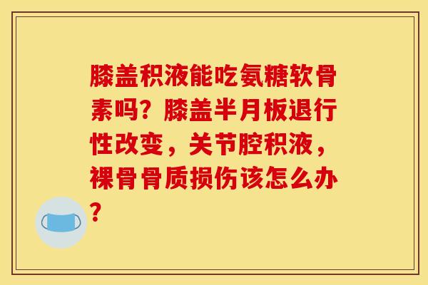 膝盖积液能吃氨糖软骨素吗？膝盖半月板退行性改变，关节腔积液，裸骨骨质损伤该怎么办？