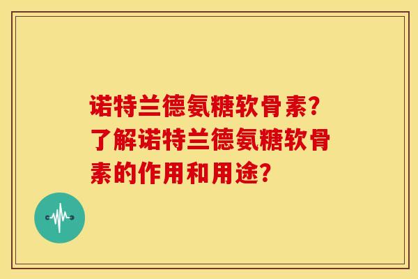 诺特兰德氨糖软骨素？了解诺特兰德氨糖软骨素的作用和用途？