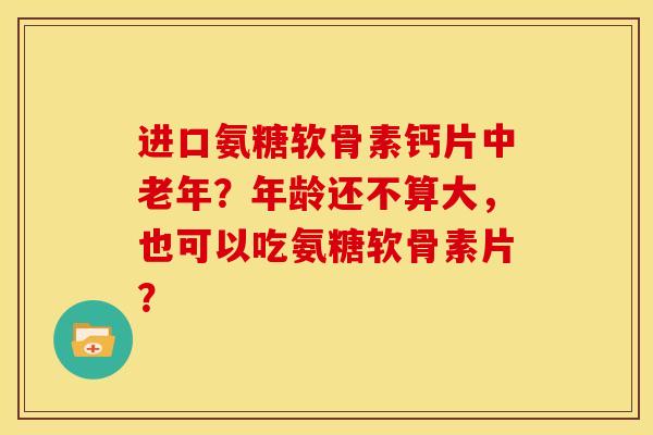 进口氨糖软骨素钙片中老年？年龄还不算大，也可以吃氨糖软骨素片？