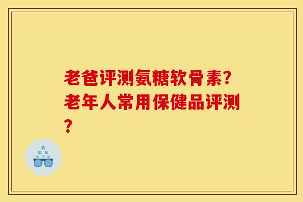 老爸评测氨糖软骨素？老年人常用保健品评测？-第1张图片-关节骑士
