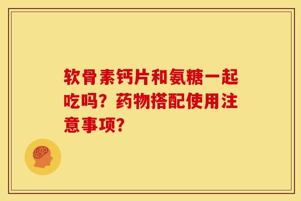 软骨素钙片和氨糖一起吃吗？药物搭配使用注意事项？-第1张图片-关节骑士