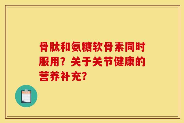 骨肽和氨糖软骨素同时服用？关于关节健康的营养补充？