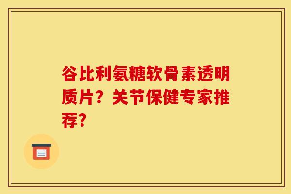 谷比利氨糖软骨素透明质片？关节保健专家推荐？
