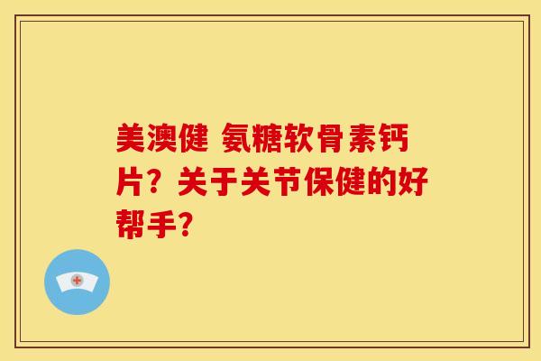 美澳健 氨糖软骨素钙片？关于关节保健的好帮手？