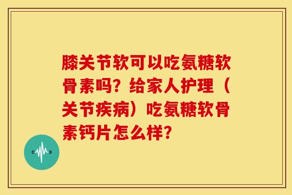 膝关节软可以吃氨糖软骨素吗?给家人护理(关节疾病)吃氨糖软骨素钙片怎么样?-第1张图片-关节骑士 膝关节软可以吃氨糖软骨素吗?给家人护理(关节疾病)吃氨糖软骨素钙片怎么样?-第1张图片-关节骑士