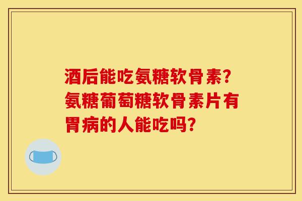 酒后能吃氨糖软骨素？氨糖葡萄糖软骨素片有胃病的人能吃吗？